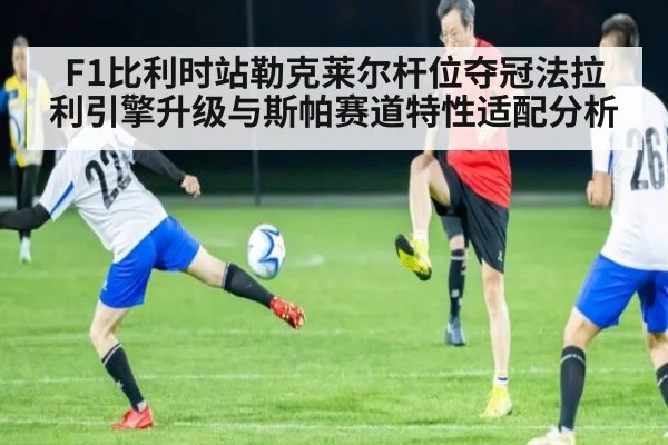 F1比利时站勒克莱尔杆位夺冠法拉利引擎升级与斯帕赛道特性适配分析