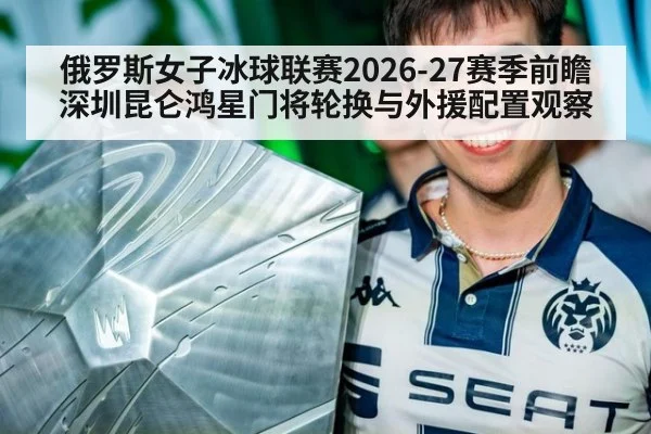 俄罗斯女子冰球联赛2026-27赛季前瞻 深圳昆仑鸿星门将轮换与外援配置观察